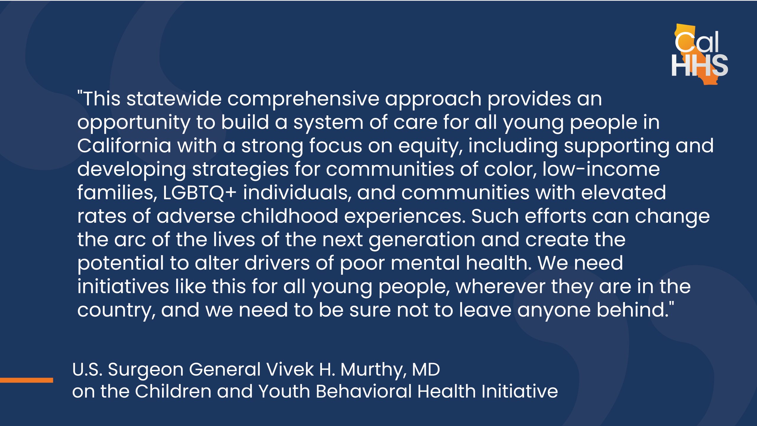 "This statewide comprehensive approach provides an opportunity to build a system of care for all young people in California with a strong focus on equity, including supporting and developing strategies for communities of color, low-income families, LGBTQ+ individuals, and communities with elevated rates of adverse childhood experiences. Such efforts can change the arc of the lives of the next generation and create the potential to alter drivers of poor mental health. We need initiatives like this for all young people, wherever they are in the country, and we need to be sure not to leave anyone behind."   – U.S. Surgeon General Vivek H. Murthy, MD on the Children and Youth Behavioral Health Initiative.
