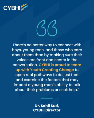 "There’s no better way to connect with boys, young men, and those who care about them than by making sure their voices are front and center in the conversation,” said Dr. Sohil Sud, Director of the California Youth and Behavioral Health Initiative. “CYBHI is proud to team up with Youth Creating Change to open real pathways and examine the factors that may impact a young man’s ability to talk about their problems or seek help.”